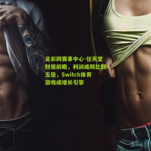 足彩网赛事中心-任天堂财报前瞻，利润或同比翻五倍，Switch体育游戏成增长引擎