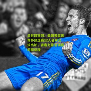 足彩网官网：美国男篮世界杯预选赛12人名单正式出炉，青春力量引领新周期征程