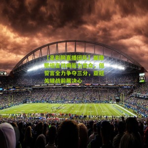 【足彩网直播团队】崔康熙坦言川崎能力出众，但誓言全力争夺三分，亚冠关键战前展决心