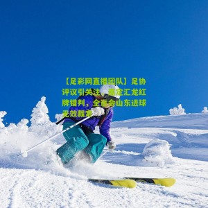 【足彩网直播团队】足协评议引关注，嘉定汇龙红牌错判，全运会山东进球无效裁定