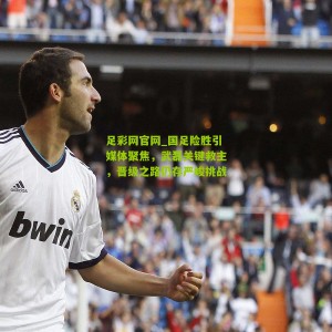 足彩网官网_国足险胜引媒体聚焦，武磊关键救主，晋级之路仍存严峻挑战