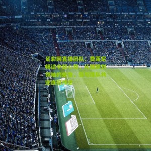 足彩网直播团队：费莱尼畅谈中超心路，从腼腆到领袖的蜕变，誓与球队共逐连冠伟业