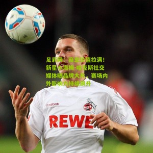 足彩网：商业价值拉满！新星小海梅-哈克斯社交媒体晒品牌大片，赛场内外影响力持续飙升