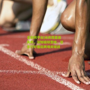 足彩网平台|水庆霞直面失利，深知输球意味，誓言打好最后两场关键战