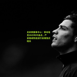 足彩网赛事中心：移动电竞2025年中盘点，产业链成熟促进行业爆发式增长