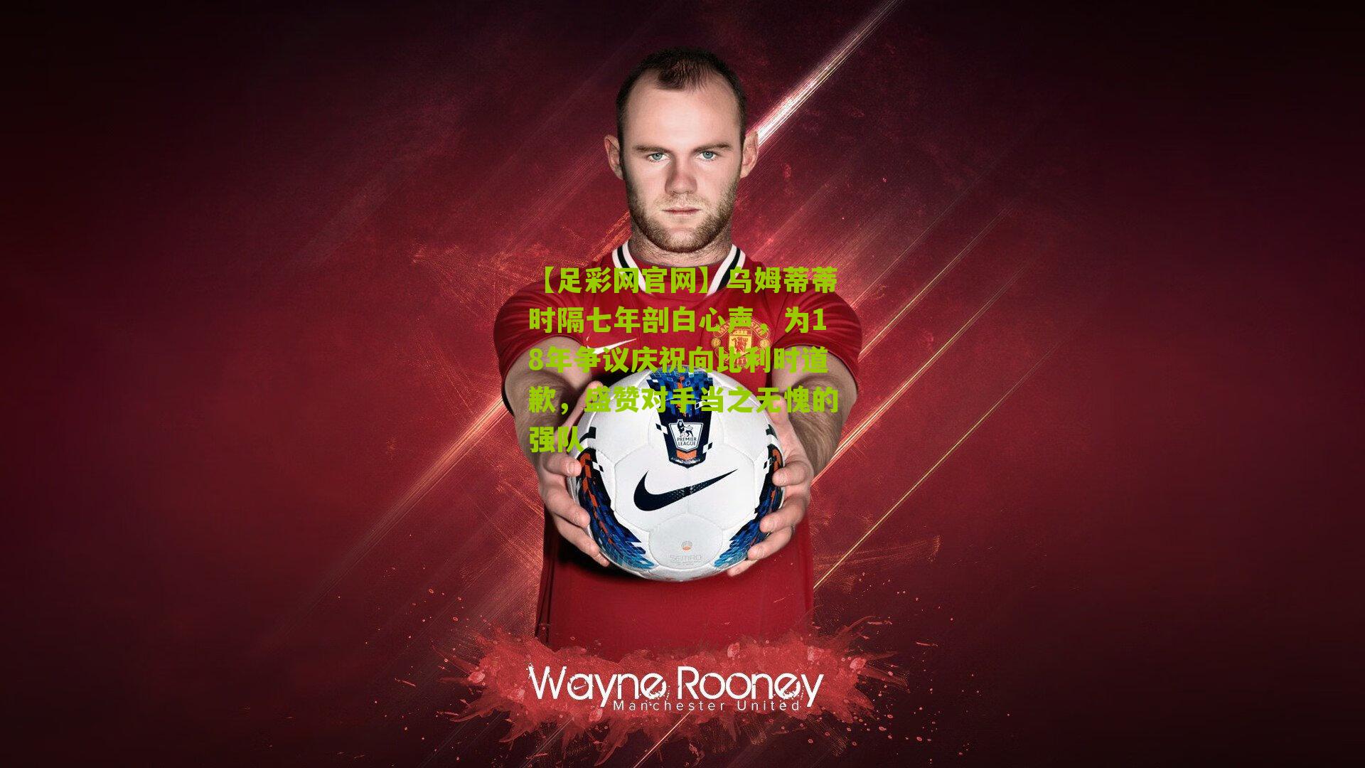 乌姆蒂蒂时隔七年剖白心声,为18年争议庆祝向比利时道歉,盛赞对手当之无愧的强队